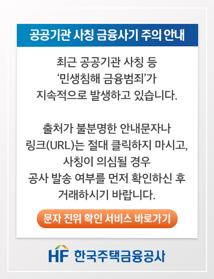 공공기관 사칭 금융사기 주의 안내. 최근 공공기관 사칭 등 '민생침해 금융범죄'가 지속적으로 발생하고 있습니다. 출처가 불분명한 안내문자나 링크(URL)는 절대 클릭하지 마시고, 사칭이 의심될 경우 공사 발송 여부를 먼저 확인하신 후 거래하시기 바랍니다. 문자 진위 확인 서비스 바로가기 버튼. HF 한국주택금융공사