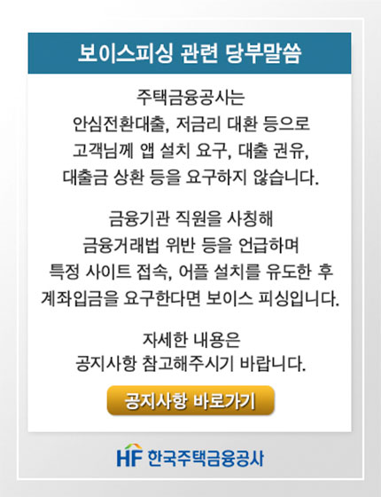 보이스피싱 관련 당부말씀
주택금융공사는 안심전환대출, 저금리 대환 등으로 
고객님께 앱 설치 요구, 대출 권유, 대출금 상환 등을 요구하지 않습니다.

금융기관 직원을 사칭해 금융거래법 위반 등을 언급하며 특정 사이트 접속, 어플 설치를 유도한 후 
계좌입금을 요구한다면 보이스 피싱입니다.
자세한 내용은 공지사항 참고해주시기 바랍니다. 공지사항 바로가기
HF한국주택금융공사