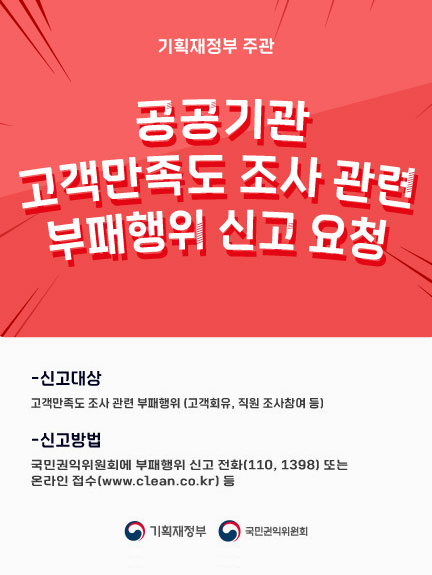 기획재정부 고객만족도 조사관련 부패행위 신고 요청
신고대상 : 고객만족도 조사 관련 부패행위(고객회유, 직원 조사참여 등)
신곱방법 : 국민권익위원회에 부패행위 신고 전화(110,1398)또는 온라인 접수(www.clean.co.kr)등
기획재정부 국민권익위원회