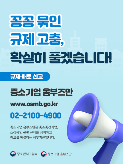 꽁꽁묶인 규제고충, 확실히 풀겠습니다!

규제·애로 신고 
중고기업옴부즈만 www.osmb.go.kr
02-2100-4900
중소기업 옴부즈만은 중소중견기업, 소상공인 관련 규제를 정비하고
애로를 해결하는 정부기관입니다.
중소벤처기업부 중소기업 옴부즈만