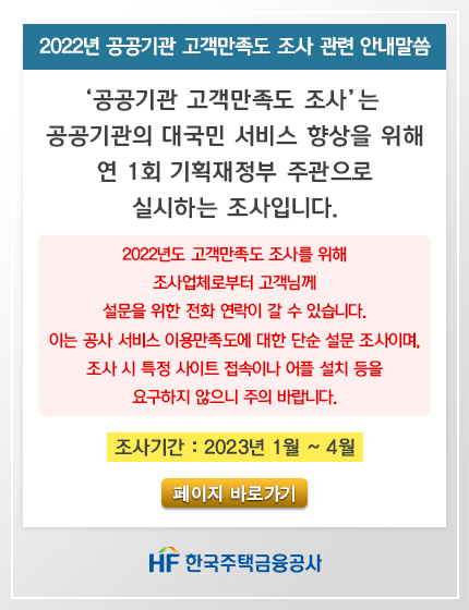2022년 공공기관 고객만족도 조사 관련 안내말씀
'공공기관 고객만족도 조사'는 공공기관의 대국민 서비스 향상을 위해 연1회 기획재정부 주관으로 실시하는 조사입니다.
2022년도 고객만족도 조사를 위해 조사업체로부터 고객님께 설문을 위한 전화 연락이 갈 수 있습니다.
이는 공사 서비스 이용만족도에 대한 단순 설문조사이며, 조사 시 특정 사이트 접속이나 어플 설치 등을 요구하지 않으니 주이 바랍니다.
조사기간 : 2023년 1월 ~ 4월 페이지 바로가기 HF한국주택금융공사