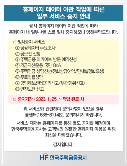 홈페이지 데이터 이관 작업에 따른 일부 서비스 중비 안내
공사 홈페이지 데이터 이관 작업에 따라 홈페이지 내 일부 서비스를 일시 중지하오니 양해부탁드립니다.
일시중지 서비스
1. 공공데이터 수요조사
2. 공모전 신청
3. 주택금융 아카이브 방문 예약신청
4. 기금자산운용 국민 QnA
5. 주택연금 상담신청(전화상담예약/단체설명회요청)
6. 무료법률상담
7. 공인제보센터(공익신고/부패행위신고)
8. 안전보건 신고
중지기간 : 2023.1.25. ~ 작업 완료 시

위 서비스와 관련하여 문의사항이 있으실 경우 콜센터(1688-8114)로 문의하시기 바랍니다.

서비스 재개는 홈페이지를 통해 별도 공지할 예정이며 한국주택금융공사는 고객님의 원활한 홈페이지 이용을 위해 최선을 다하겠습니다.

감사합니다.